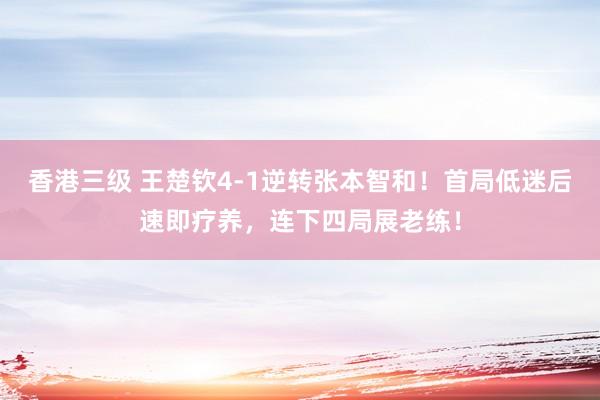 香港三级 王楚钦4-1逆转张本智和！首局低迷后速即疗养，连下四局展老练！