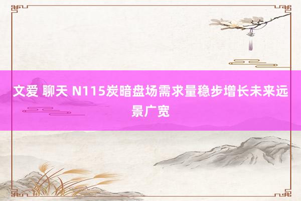 文爱 聊天 N115炭暗盘场需求量稳步增长未来远景广宽