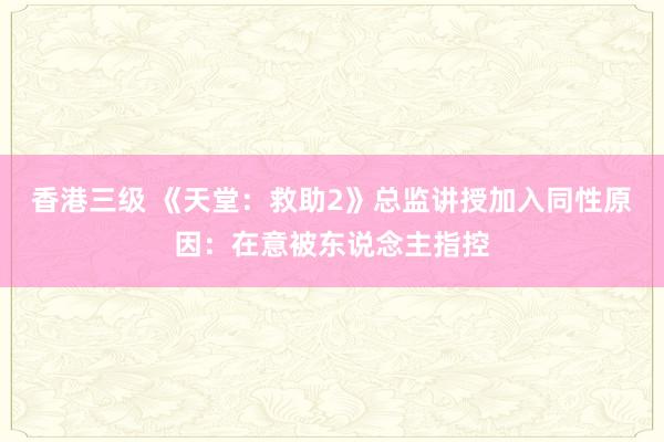 香港三级 《天堂：救助2》总监讲授加入同性原因：在意被东说念主指控