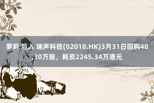萝莉 后入 瑞声科技(02018.HK)3月31日回购48.30万股，耗资2245.34万港元