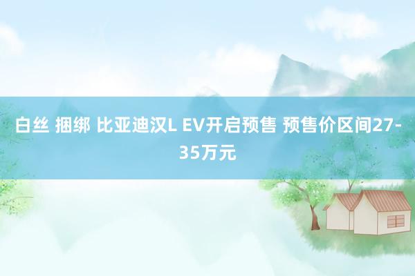 白丝 捆绑 比亚迪汉L EV开启预售 预售价区间27-35万元