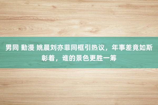 男同 動漫 姚晨刘亦菲同框引热议，年事差竟如斯彰着，谁的景色更胜一筹