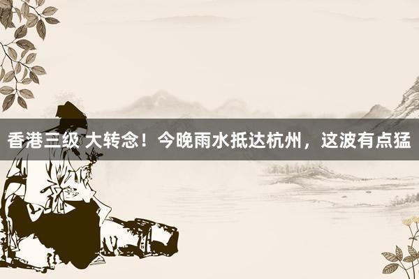 香港三级 大转念！今晚雨水抵达杭州，这波有点猛