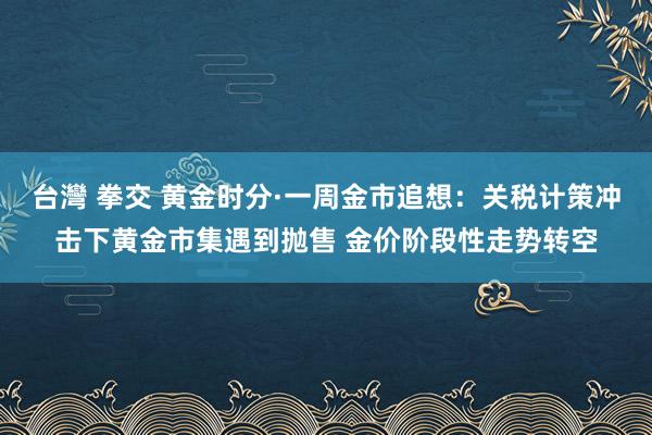 台灣 拳交 黄金时分·一周金市追想：关税计策冲击下黄金市集遇到抛售 金价阶段性走势转空