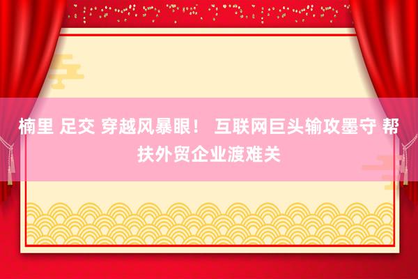楠里 足交 穿越风暴眼！ 互联网巨头输攻墨守 帮扶外贸企业渡难关