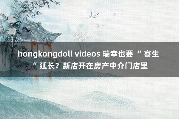 hongkongdoll videos 瑞幸也要 “ 寄生 “ 延长？新店开在房产中介门店里