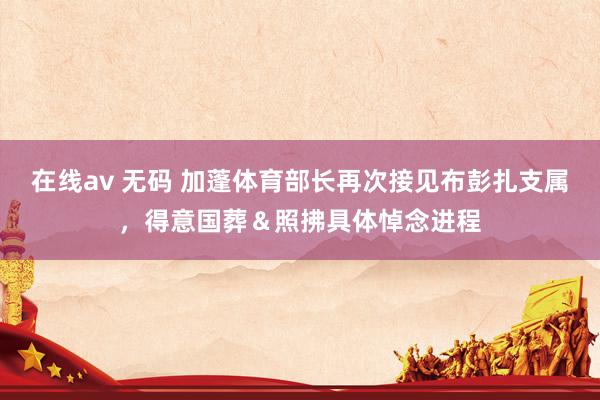 在线av 无码 加蓬体育部长再次接见布彭扎支属，得意国葬＆照拂具体悼念进程