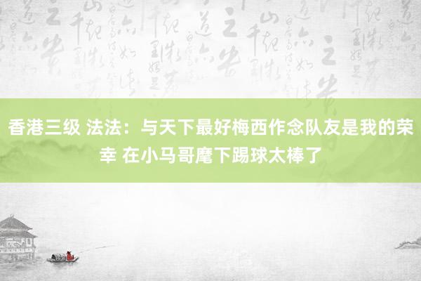 香港三级 法法：与天下最好梅西作念队友是我的荣幸 在小马哥麾下踢球太棒了