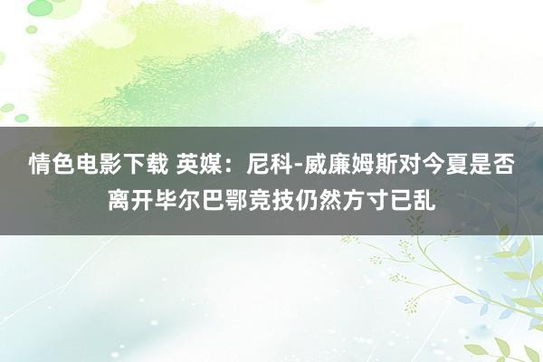情色电影下载 英媒：尼科-威廉姆斯对今夏是否离开毕尔巴鄂竞技仍然方寸已乱