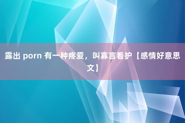 露出 porn 有一种疼爱，叫寡言看护【感情好意思文】