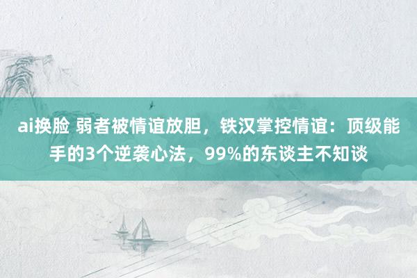ai换脸 弱者被情谊放胆，铁汉掌控情谊：顶级能手的3个逆袭心法，99%的东谈主不知谈